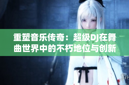 重塑音樂傳奇：超級DJ在舞曲世界中的不朽地位與創(chuàng)新風采