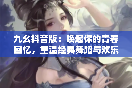九幺抖音版：喚起你的青春回憶，重溫經典舞蹈與歡樂音樂！