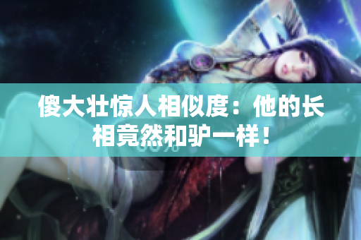 傻大壯驚人相似度：他的長相竟然和驢一樣！