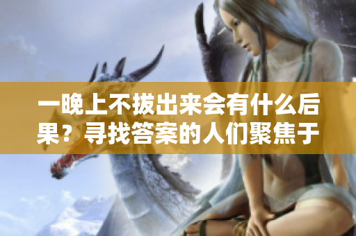 一晚上不拔出來會(huì)有什么后果？尋找答案的人們聚焦于這個(gè)問題