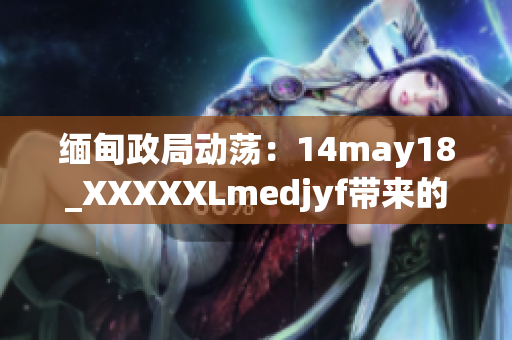 緬甸政局動(dòng)蕩：14may18_XXXXXLmedjyf帶來的影響及其后果