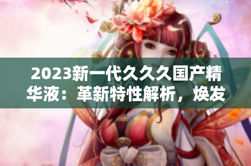2023新一代久久久國產(chǎn)精華液：革新特性解析，煥發(fā)肌膚生機(jī)