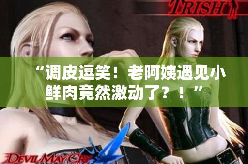 “調(diào)皮逗笑！老阿姨遇見小鮮肉竟然激動了？！”