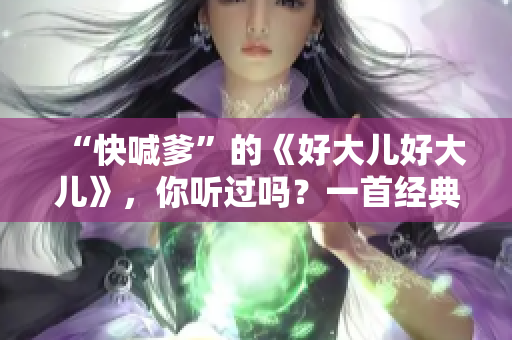 “快喊爹”的《好大兒好大兒》，你聽(tīng)過(guò)嗎？一首經(jīng)典歌曲，穿越時(shí)空的魅力。