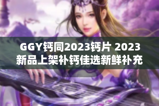 GGY鈣同2023鈣片 2023新品上架補(bǔ)鈣佳選新鮮補(bǔ)充鈣質(zhì)更好吸收