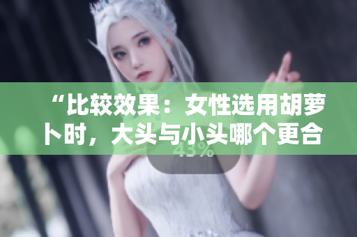 “比較效果：女性選用胡蘿卜時(shí)，大頭與小頭哪個(gè)更合適？”
