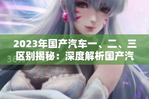 2023年國產(chǎn)汽車一、二、三區(qū)別揭秘：深度解析國產(chǎn)汽車級(jí)別及特點(diǎn)