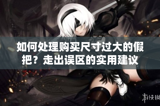 如何處理購(gòu)買(mǎi)尺寸過(guò)大的假把？走出誤區(qū)的實(shí)用建議