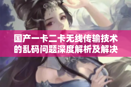 國產一卡二卡無線傳輸技術的亂碼問題深度解析及解決方案