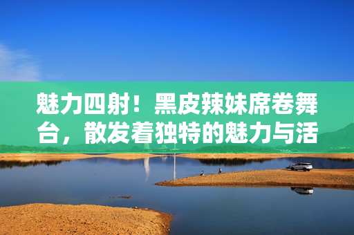 魅力四射！黑皮辣妹席卷舞臺，散發(fā)著獨(dú)特的魅力與活力