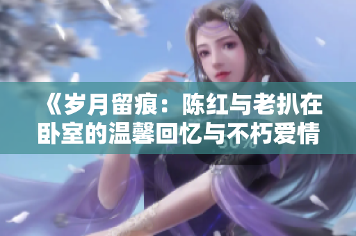 《歲月留痕：陳紅與老扒在臥室的溫馨回憶與不朽愛情》