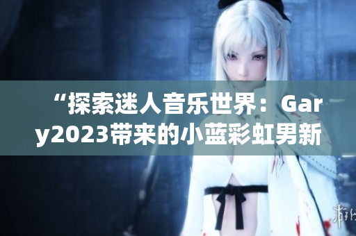 “探索迷人音樂(lè)世界：Gary2023帶來(lái)的小藍(lán)彩虹男新作品”