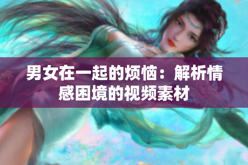 男女在一起的煩惱：解析情感困境的視頻素材