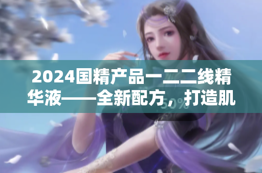 2024國(guó)精產(chǎn)品一二二線精華液——全新配方，打造肌膚煥顏
