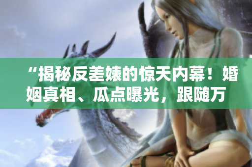 “揭秘反差婊的驚天內(nèi)幕！婚姻真相、瓜點(diǎn)曝光，跟隨萬(wàn)里長(zhǎng)征探索黑料合集！”