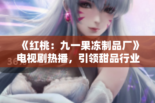 《紅桃：九一果凍制品廠》電視劇熱播，引領(lǐng)甜品行業(yè)新風(fēng)潮！