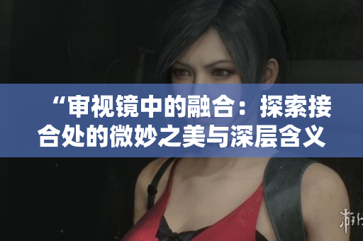 “審視鏡中的融合：探索接合處的微妙之美與深層含義”