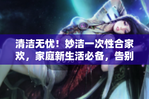 清潔無憂！妙潔一次性合家歡，家庭新生活必備，告別煩惱迎來清爽！
