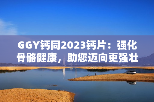 GGY鈣同2023鈣片：強(qiáng)化骨骼健康，助您邁向更強(qiáng)壯的未來
