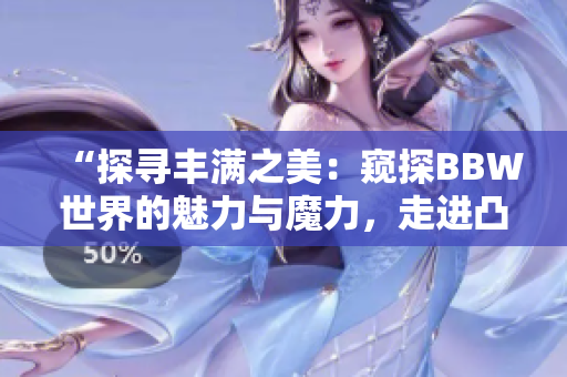 “探尋豐滿之美：窺探BBW世界的魅力與魔力，走進凸凸凹的身形之間”