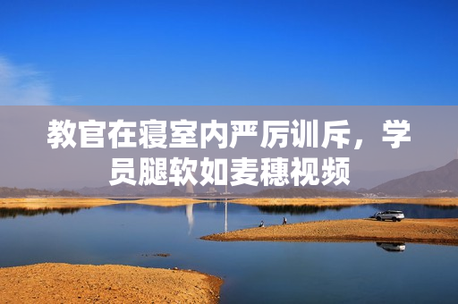 教官在寢室內(nèi)嚴(yán)厲訓(xùn)斥，學(xué)員腿軟如麥穗視頻