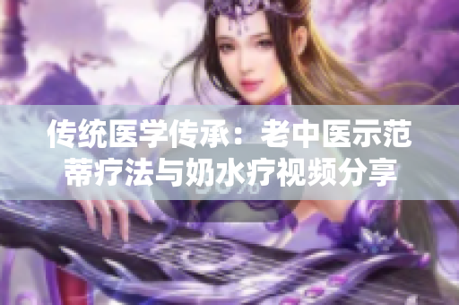 傳統(tǒng)醫(yī)學傳承:老中醫(yī)示范蒂療法與奶水療視頻分享 傳統(tǒng)醫(yī)學傳承:老中醫(yī)示范蒂療法與奶水療視頻分享