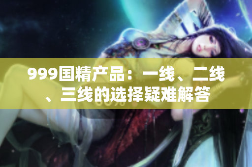 999國精產(chǎn)品：一線、二線、三線的選擇疑難解答