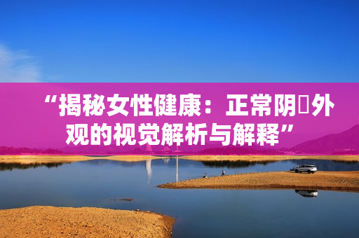“揭秘女性健康:正常陰脣外觀的視覺解析與解釋” “揭秘女性健康:正常陰脣外觀的視覺解析與解釋”