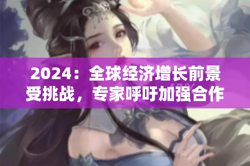2024：全球經(jīng)濟增長前景受挑戰(zhàn)，專家呼吁加強合作與創(chuàng)新