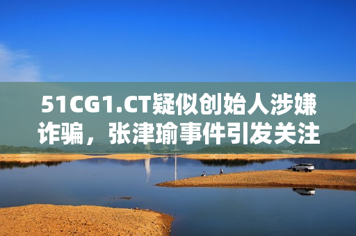 51CG1.CT疑似創(chuàng)始人涉嫌詐騙，張津瑜事件引發(fā)關(guān)注