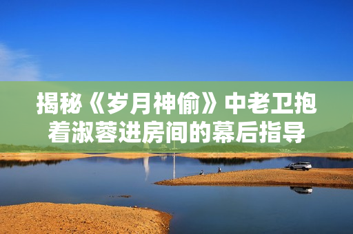 揭秘《歲月神偷》中老衛(wèi)抱著淑蓉進房間的幕后指導