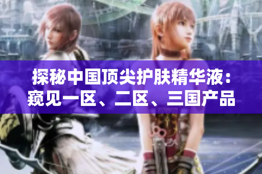 探秘中國頂尖護膚精華液：窺見一區(qū)、二區(qū)、三國產(chǎn)品質(zhì)的奧秘