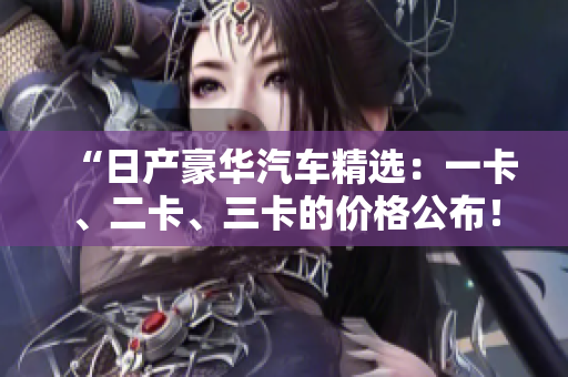 “日產(chǎn)豪華汽車(chē)精選：一卡、二卡、三卡的價(jià)格公布！您最心儀的車(chē)型是？”