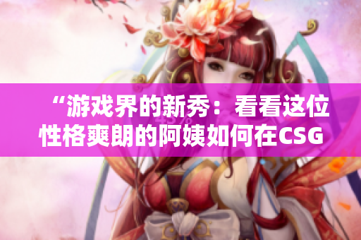 “游戲界的新秀：看看這位性格爽朗的阿姨如何在CSGO中嶄露頭角！”