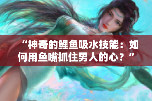 “神奇的鯉魚(yú)吸水技能：如何用魚(yú)嘴抓住男人的心？”