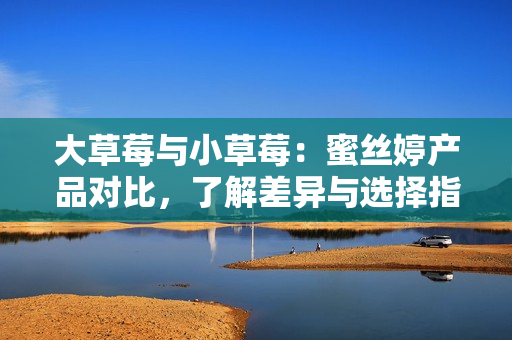 大草莓與小草莓：蜜絲婷產(chǎn)品對(duì)比，了解差異與選擇指南