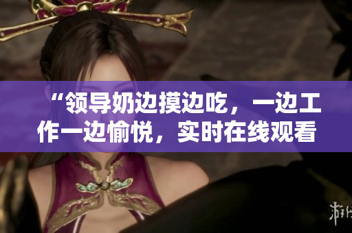 “領(lǐng)導(dǎo)奶邊摸邊吃，一邊工作一邊愉悅，實時在線觀看體驗”