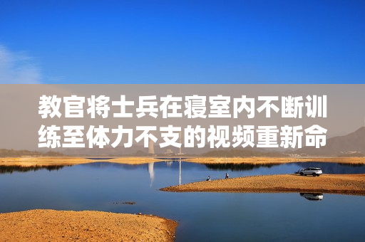 教官將士兵在寢室內(nèi)不斷訓(xùn)練至體力不支的視頻重新命名