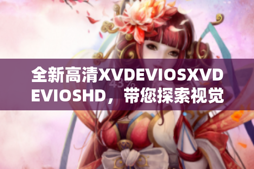 全新高清XVDEVIOSXVDEVIOSHD，帶您探索視覺盛宴