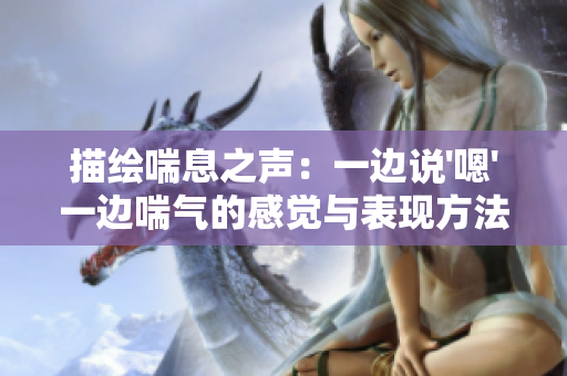描繪喘息之聲：一邊說'嗯'一邊喘氣的感覺與表現(xiàn)方法