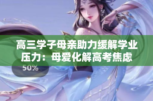 高三學(xué)子母親助力緩解學(xué)業(yè)壓力：母愛化解高考焦慮