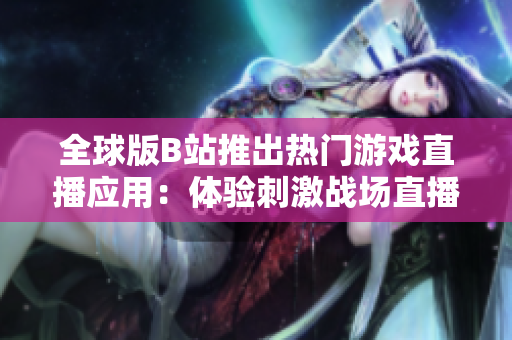 全球版B站推出熱門游戲直播應(yīng)用：體驗刺激戰(zhàn)場直播樂趣