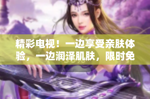 精彩電視！一邊享受親膚體驗(yàn)，一邊潤澤肌膚，限時(shí)免費(fèi)版登場！