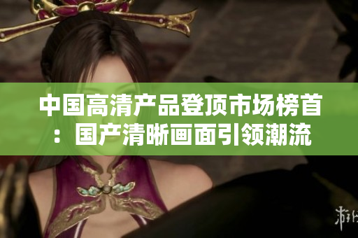 中國高清產(chǎn)品登頂市場榜首：國產(chǎn)清晰畫面引領(lǐng)潮流