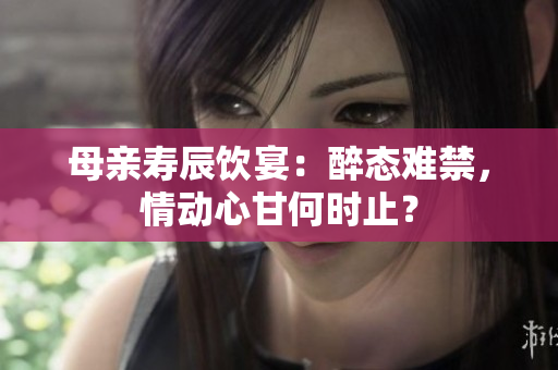 母親壽辰飲宴：醉態(tài)難禁，情動(dòng)心甘何時(shí)止？