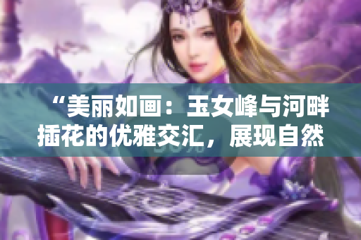 “美麗如畫：玉女峰與河畔插花的優(yōu)雅交匯，展現(xiàn)自然與藝術(shù)的完美結(jié)合”