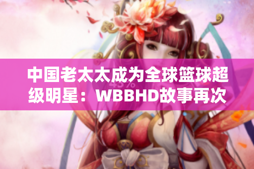 中國老太太成為全球籃球超級明星：WBBHD故事再次燃起火花