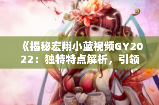 《揭秘宏翔小藍視頻GY2022：獨特特點解析，引領行業(yè)潮流》