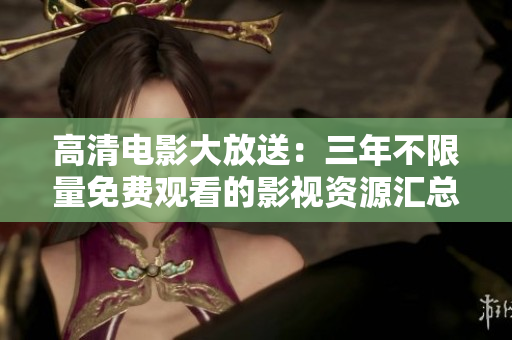 高清電影大放送：三年不限量免費觀看的影視資源匯總