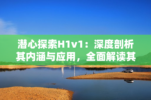 潛心探索H1v1：深度剖析其內(nèi)涵與應(yīng)用，全面解讀其背后的技術(shù)奧秘